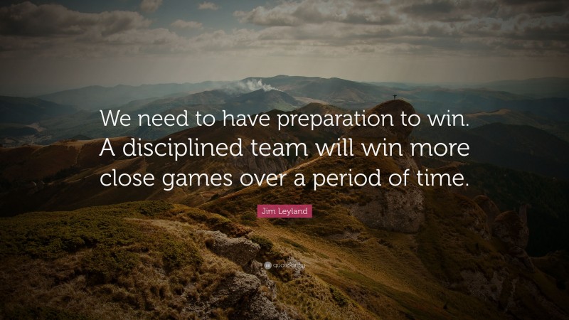 Jim Leyland Quote: “We need to have preparation to win. A disciplined team will win more close games over a period of time.”