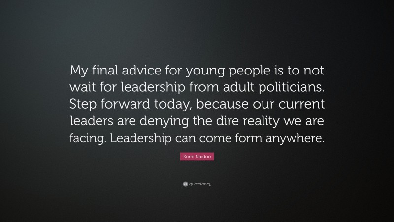 Kumi Naidoo Quote: “My final advice for young people is to not wait for leadership from adult politicians. Step forward today, because our current leaders are denying the dire reality we are facing. Leadership can come form anywhere.”