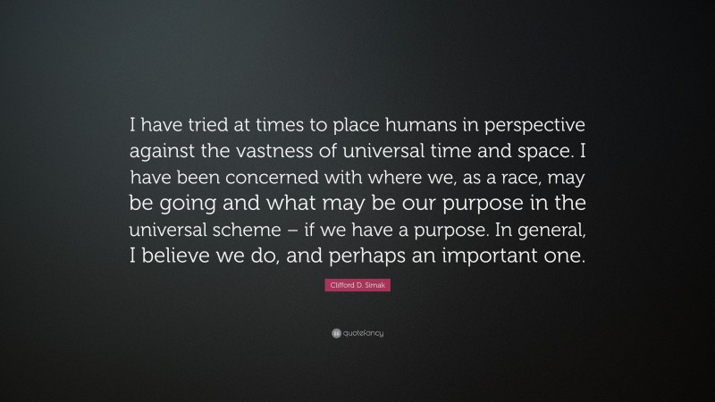 Clifford D. Simak Quote: “I have tried at times to place humans in perspective against the vastness of universal time and space. I have been concerned with where we, as a race, may be going and what may be our purpose in the universal scheme – if we have a purpose. In general, I believe we do, and perhaps an important one.”