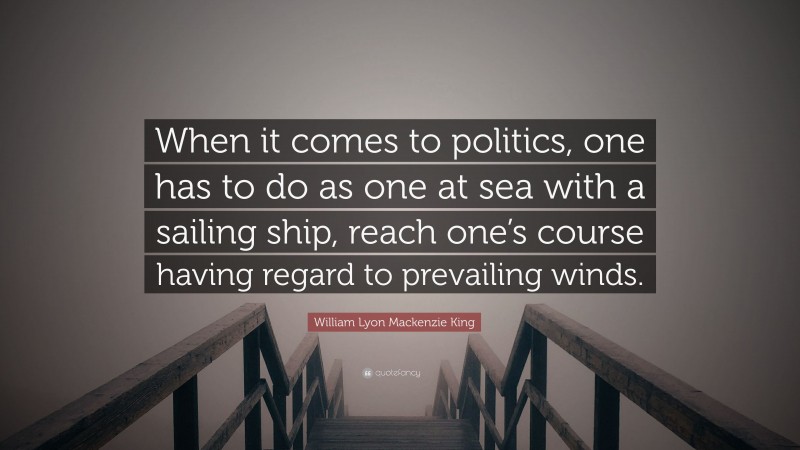 William Lyon Mackenzie King Quote: “When it comes to politics, one has to do as one at sea with a sailing ship, reach one’s course having regard to prevailing winds.”
