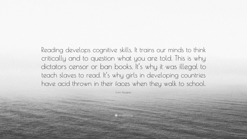 Karin Slaughter Quote: “Reading develops cognitive skills. It trains our minds to think critically and to question what you are told. This is why dictators censor or ban books. It’s why it was illegal to teach slaves to read. It’s why girls in developing countries have acid thrown in their faces when they walk to school.”