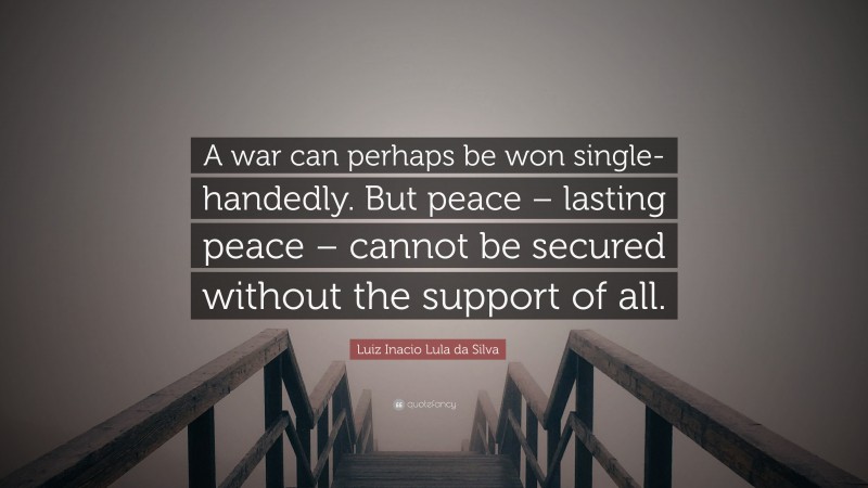 Luiz Inacio Lula da Silva Quote: “A war can perhaps be won single-handedly. But peace – lasting peace – cannot be secured without the support of all.”