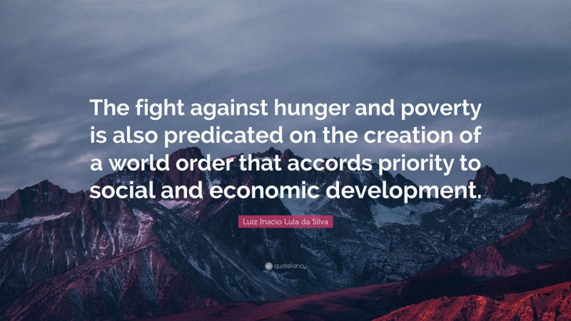 Luiz Inacio Lula da Silva Quote: “The fight against hunger and poverty is also predicated on the creation of a world order that accords priority to social and economic development.”