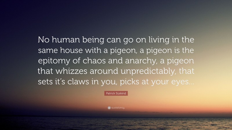 Patrick Süskind Quote: “No human being can go on living in the same house with a pigeon, a pigeon is the epitomy of chaos and anarchy, a pigeon that whizzes around unpredictably, that sets it’s claws in you, picks at your eyes...”