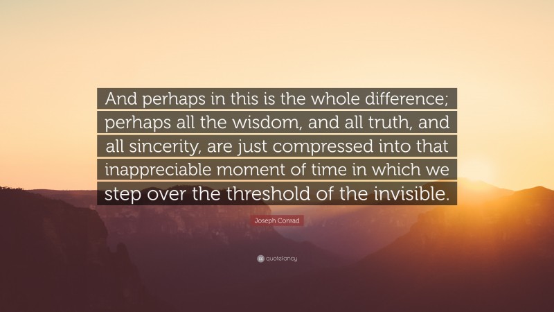 Joseph Conrad Quote: “And perhaps in this is the whole difference; perhaps all the wisdom, and all truth, and all sincerity, are just compressed into that inappreciable moment of time in which we step over the threshold of the invisible.”