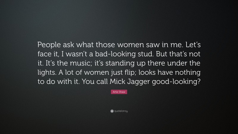 Artie Shaw Quote: “People ask what those women saw in me. Let’s face it, I wasn’t a bad-looking stud. But that’s not it. It’s the music; it’s standing up there under the lights. A lot of women just flip; looks have nothing to do with it. You call Mick Jagger good-looking?”