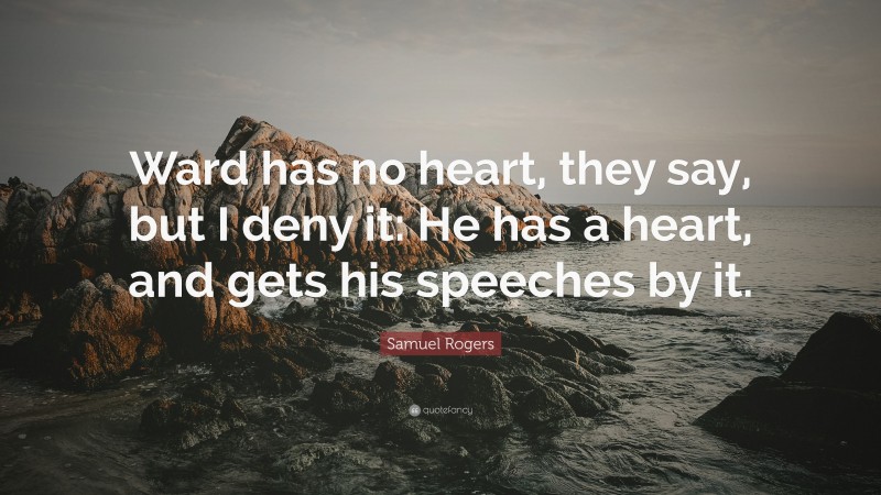 Samuel Rogers Quote: “Ward has no heart, they say, but I deny it: He has a heart, and gets his speeches by it.”