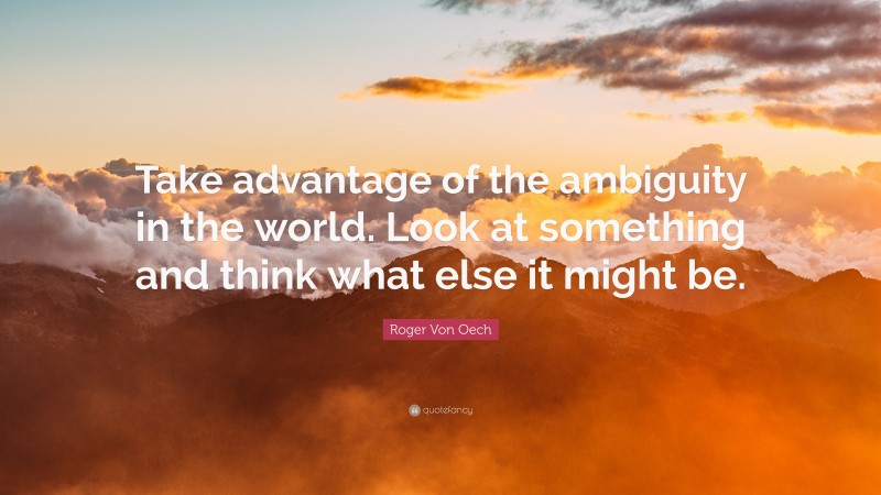 Roger Von Oech Quote: “Take advantage of the ambiguity in the world. Look at something and think what else it might be.”