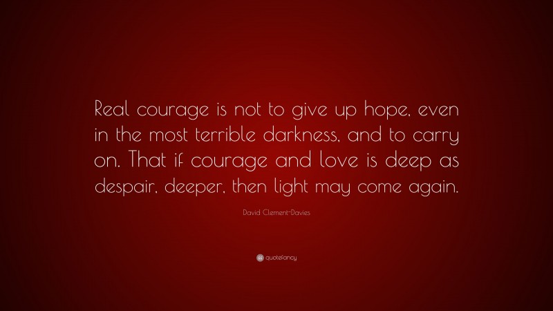 David Clement-Davies Quote: “Real courage is not to give up hope, even in the most terrible darkness, and to carry on. That if courage and love is deep as despair, deeper, then light may come again.”