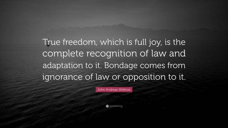 John Andreas Widtsoe Quote: “True freedom, which is full joy, is the complete recognition of law and adaptation to it. Bondage comes from ignorance of law or opposition to it.”