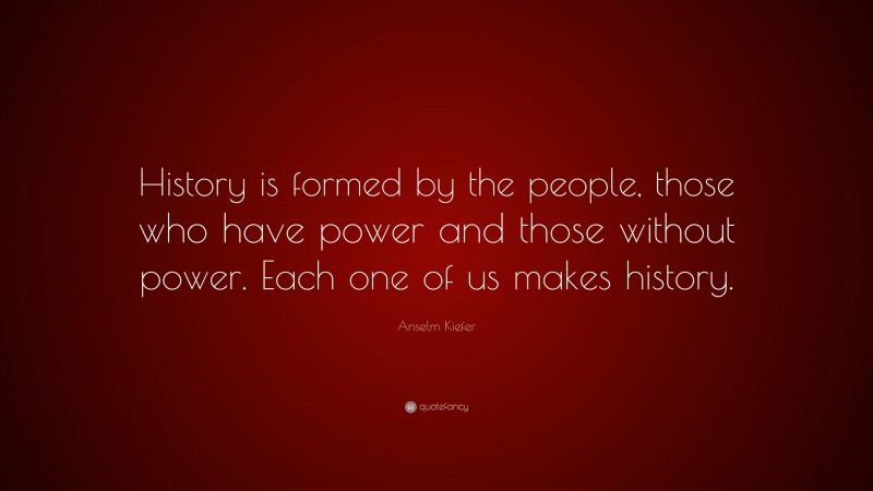 Anselm Kiefer Quote: “History is formed by the people, those who have power and those without power. Each one of us makes history.”