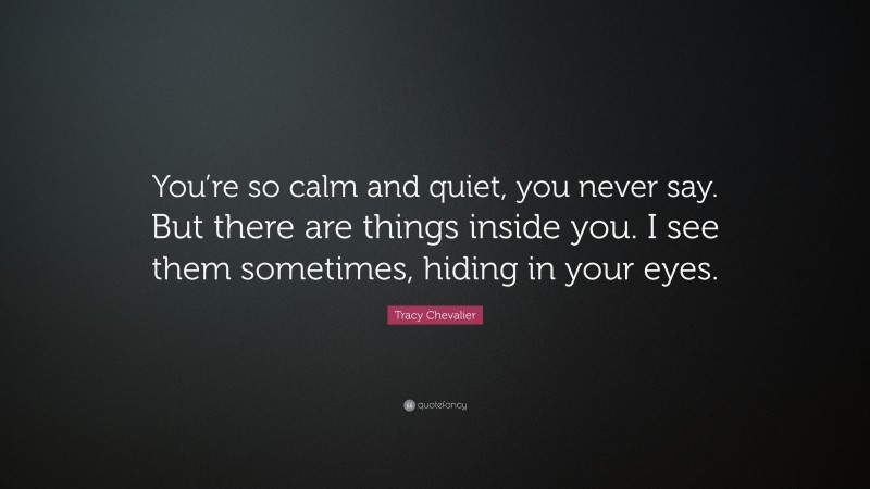 Tracy Chevalier Quote: “You’re so calm and quiet, you never say. But there are things inside you. I see them sometimes, hiding in your eyes.”