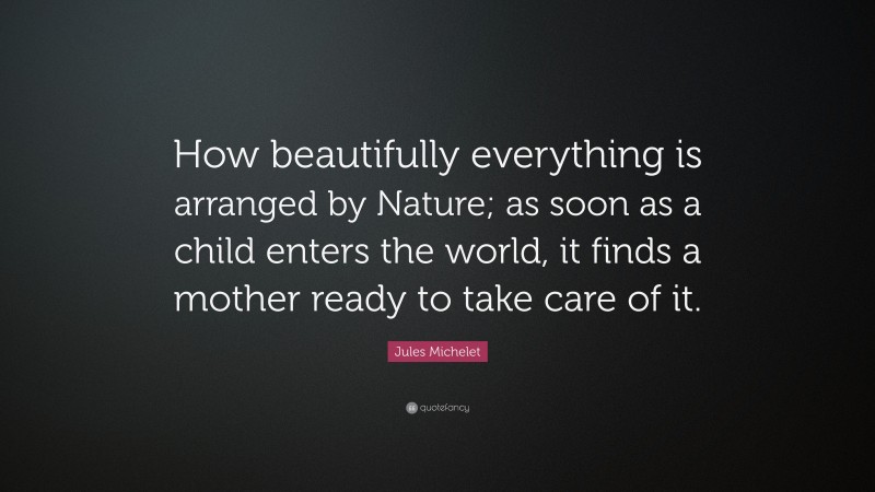 Jules Michelet Quote: “How beautifully everything is arranged by Nature; as soon as a child enters the world, it finds a mother ready to take care of it.”