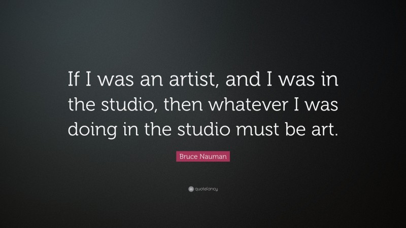Bruce Nauman Quote: “If I was an artist, and I was in the studio, then whatever I was doing in the studio must be art.”