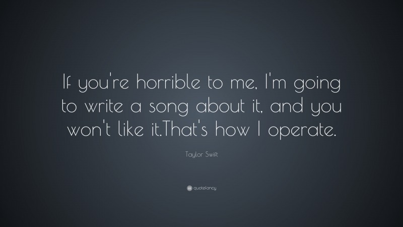 Taylor Swift Quote: “If you're horrible to me, I'm going to write a song about it, and you won't like it.  That's how I operate.”