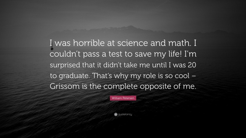 William Petersen Quote: “I was horrible at science and math. I couldn’t pass a test to save my life! I’m surprised that it didn’t take me until I was 20 to graduate. That’s why my role is so cool – Grissom is the complete opposite of me.”