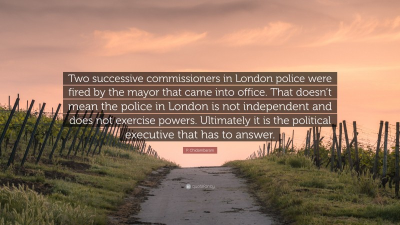 P. Chidambaram Quote: “Two successive commissioners in London police were fired by the mayor that came into office. That doesn’t mean the police in London is not independent and does not exercise powers. Ultimately it is the political executive that has to answer.”