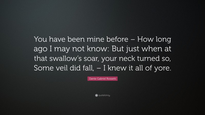 Dante Gabriel Rossetti Quote: “You have been mine before – How long ago I may not know: But just when at that swallow’s soar, your neck turned so, Some veil did fall, – I knew it all of yore.”