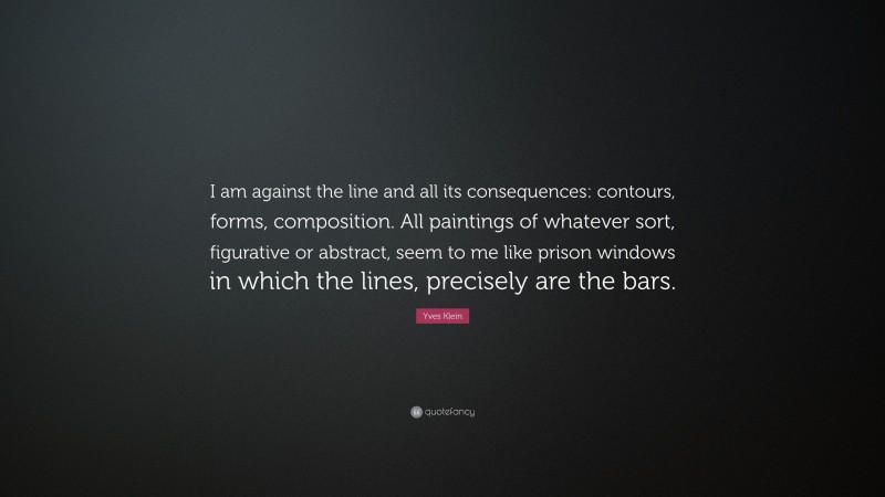 Yves Klein Quote: “I am against the line and all its consequences: contours, forms, composition. All paintings of whatever sort, figurative or abstract, seem to me like prison windows in which the lines, precisely are the bars.”