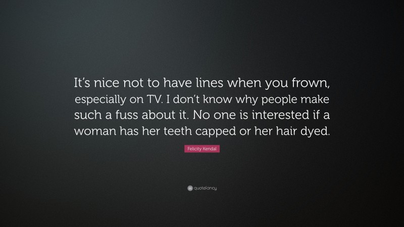 Felicity Kendal Quote: “It’s nice not to have lines when you frown, especially on TV. I don’t know why people make such a fuss about it. No one is interested if a woman has her teeth capped or her hair dyed.”