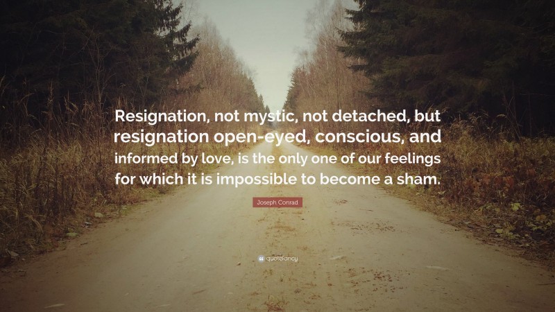 Joseph Conrad Quote: “Resignation, not mystic, not detached, but resignation open-eyed, conscious, and informed by love, is the only one of our feelings for which it is impossible to become a sham.”