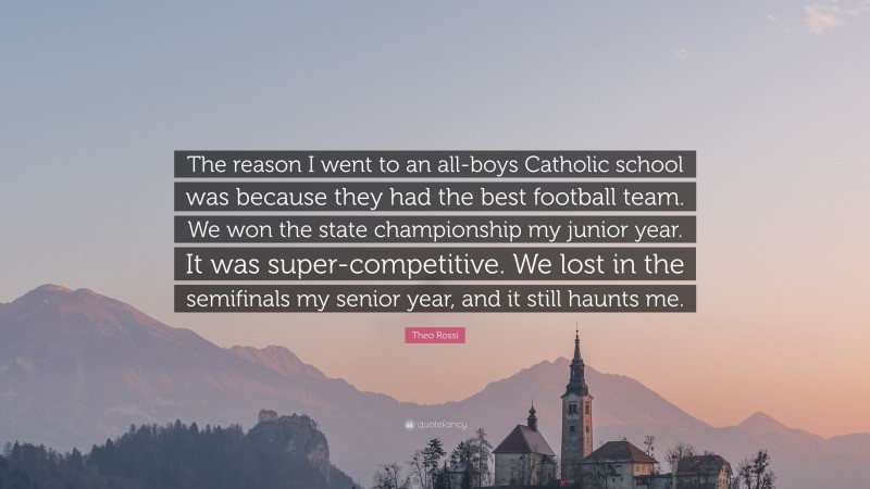 Theo Rossi Quote: “The reason I went to an all-boys Catholic school was because they had the best football team. We won the state championship my junior year. It was super-competitive. We lost in the semifinals my senior year, and it still haunts me.”