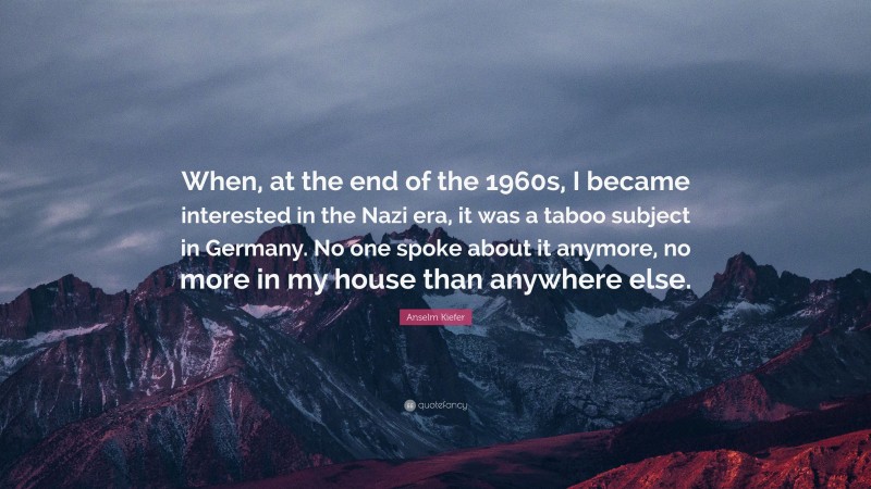 Anselm Kiefer Quote: “When, at the end of the 1960s, I became interested in the Nazi era, it was a taboo subject in Germany. No one spoke about it anymore, no more in my house than anywhere else.”