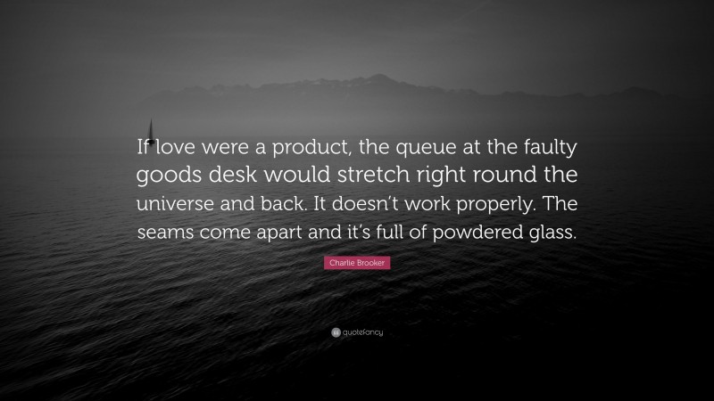 Charlie Brooker Quote: “If love were a product, the queue at the faulty goods desk would stretch right round the universe and back. It doesn’t work properly. The seams come apart and it’s full of powdered glass.”