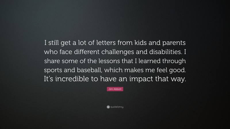Jim Abbott Quote: “I still get a lot of letters from kids and parents who face different challenges and disabilities. I share some of the lessons that I learned through sports and baseball, which makes me feel good. It’s incredible to have an impact that way.”