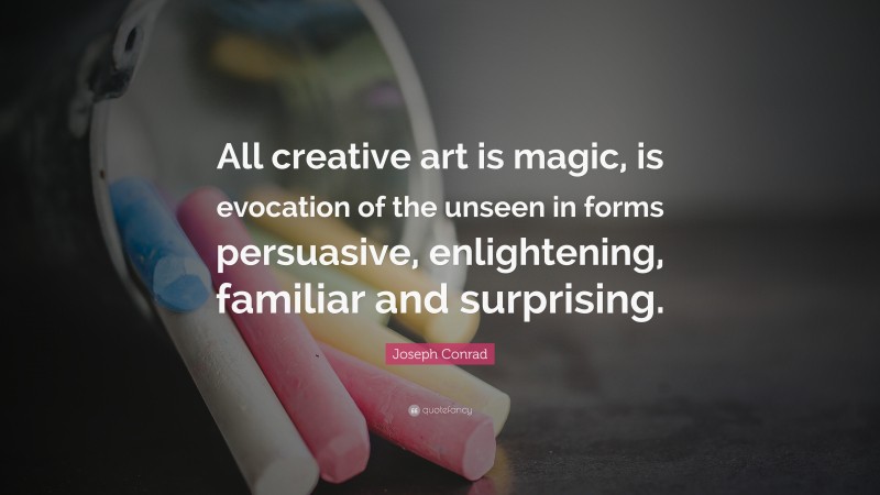 Joseph Conrad Quote: “All creative art is magic, is evocation of the unseen in forms persuasive, enlightening, familiar and surprising.”