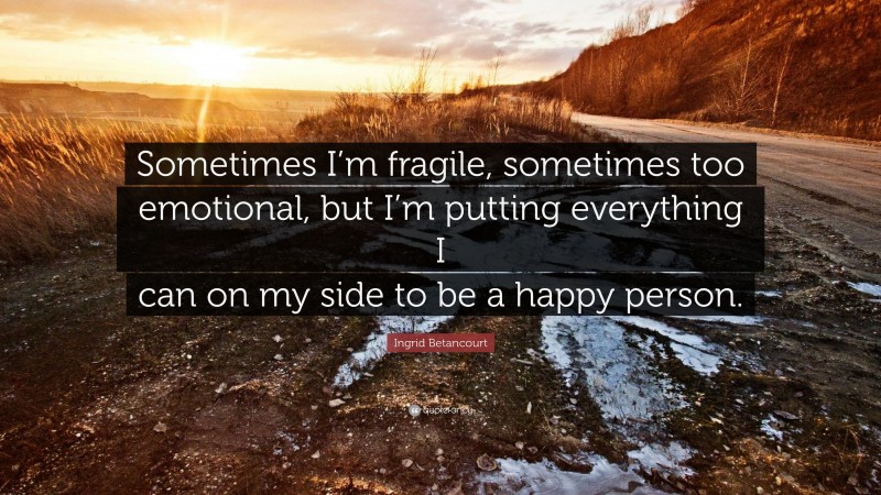 Ingrid Betancourt Quote: “Sometimes I’m fragile, sometimes too emotional, but I’m putting everything I can on my side to be a happy person.”