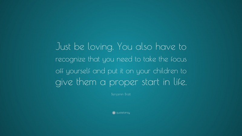 Benjamin Bratt Quote: “Just be loving. You also have to recognize that you need to take the focus off yourself and put it on your children to give them a proper start in life.”