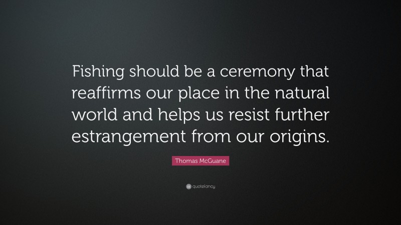 Thomas McGuane Quote: “Fishing should be a ceremony that reaffirms our place in the natural world and helps us resist further estrangement from our origins.”