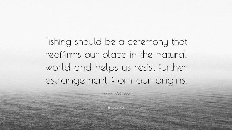 Thomas McGuane Quote: “Fishing should be a ceremony that reaffirms our place in the natural world and helps us resist further estrangement from our origins.”