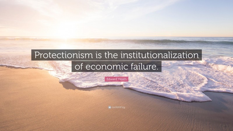 Edward Heath Quote: “Protectionism is the institutionalization of economic failure.”