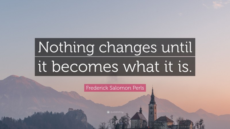 Frederick Salomon Perls Quote: “Nothing changes until it becomes what it is.”