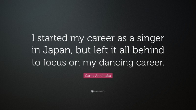 Carrie Ann Inaba Quote: “I started my career as a singer in Japan, but left it all behind to focus on my dancing career.”