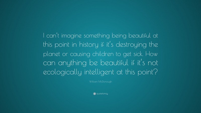 William McDonough Quote: “I can’t imagine something being beautiful at this point in history if it’s destroying the planet or causing children to get sick. How can anything be beautiful if it’s not ecologically intelligent at this point?”