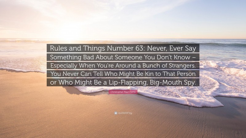 Christopher Paul Curtis Quote: “Rules and Things Number 63: Never, Ever Say Something Bad About Someone You Don’t Know – Especially When You’re Around a Bunch of Strangers. You Never Can Tell Who Might Be Kin to That Person or Who Might Be a Lip-Flapping, Big-Mouth Spy.”