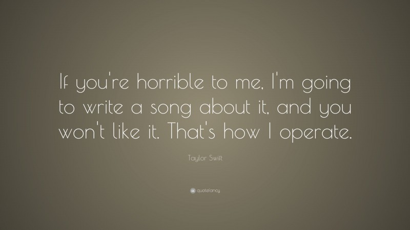 Taylor Swift Quote: “If you're horrible to me, I'm going to write a song about it, and you won't like it.  That's how I operate.”