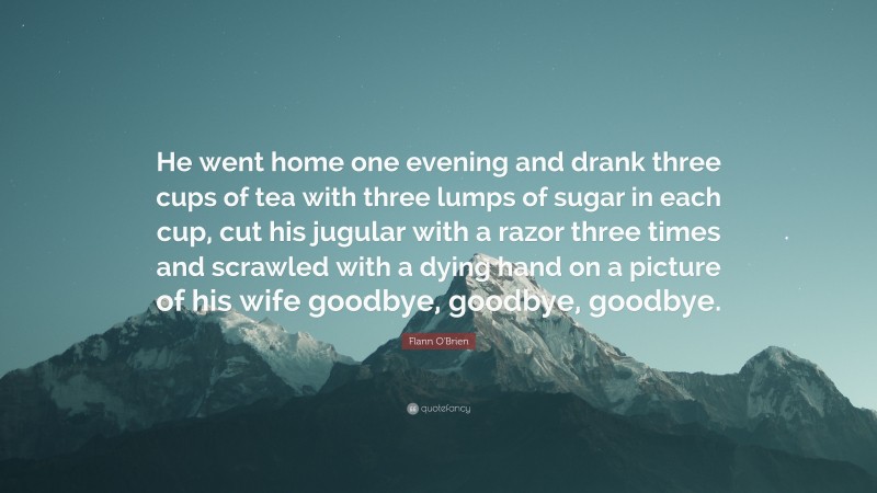 Flann O'Brien Quote: “He went home one evening and drank three cups of tea with three lumps of sugar in each cup, cut his jugular with a razor three times and scrawled with a dying hand on a picture of his wife goodbye, goodbye, goodbye.”