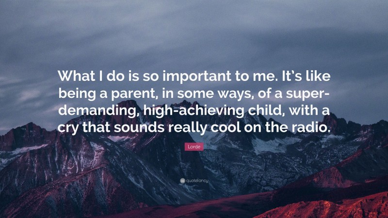 Lorde Quote: “What I do is so important to me. It’s like being a parent, in some ways, of a super-demanding, high-achieving child, with a cry that sounds really cool on the radio.”