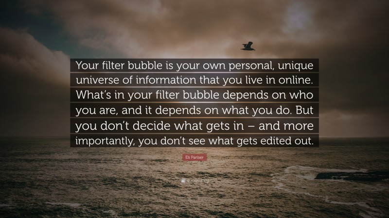 Eli Pariser Quote: “Your filter bubble is your own personal, unique universe of information that you live in online. What’s in your filter bubble depends on who you are, and it depends on what you do. But you don’t decide what gets in – and more importantly, you don’t see what gets edited out.”