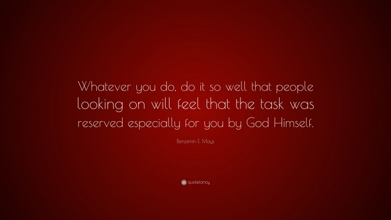 Benjamin E. Mays Quote: “Whatever you do, do it so well that people looking on will feel that the task was reserved especially for you by God Himself.”