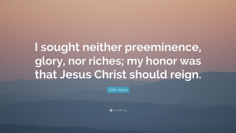 John Knox Quote: “I sought neither preeminence, glory, nor riches; my honor was that Jesus Christ should reign.”