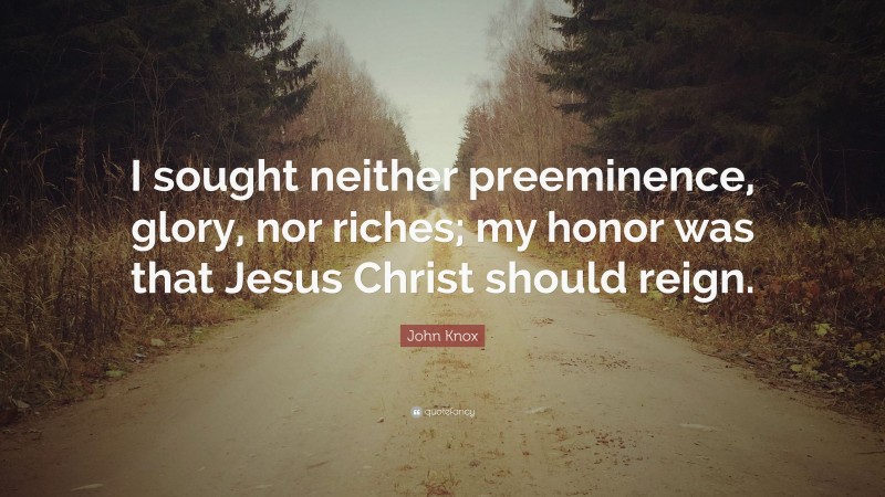 John Knox Quote: “I sought neither preeminence, glory, nor riches; my honor was that Jesus Christ should reign.”