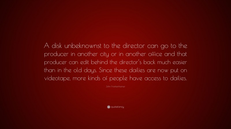 John Frankenheimer Quote: “A disk unbeknownst to the director can go to the producer in another city or in another office and that producer can edit behind the director’s back much easier than in the old days. Since these dailies are now put on videotape, more kinds of people have access to dailies.”