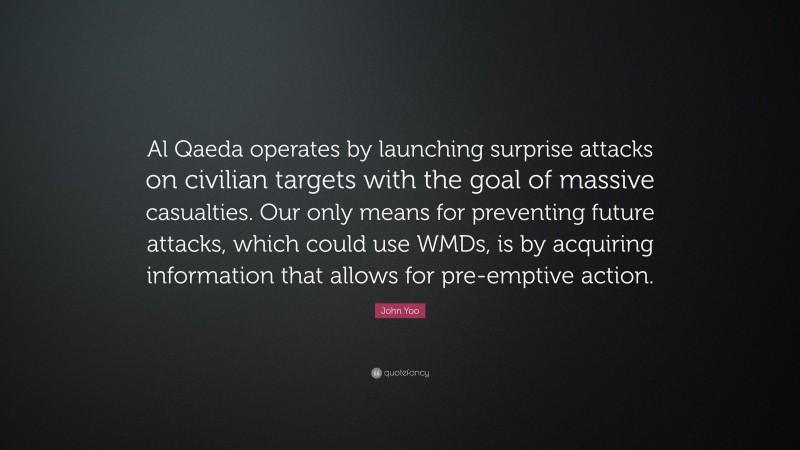 John Yoo Quote: “Al Qaeda operates by launching surprise attacks on civilian targets with the goal of massive casualties. Our only means for preventing future attacks, which could use WMDs, is by acquiring information that allows for pre-emptive action.”