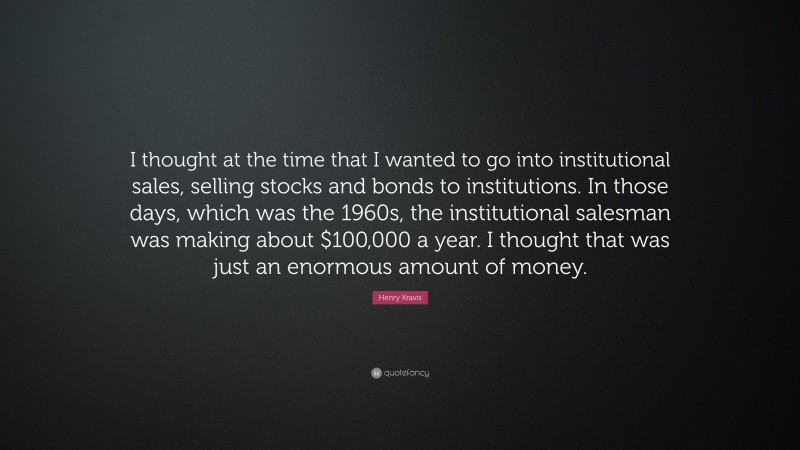 Henry Kravis Quote: “I thought at the time that I wanted to go into institutional sales, selling stocks and bonds to institutions. In those days, which was the 1960s, the institutional salesman was making about $100,000 a year. I thought that was just an enormous amount of money.”
