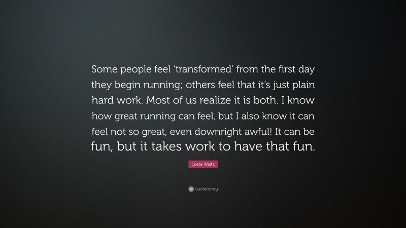 Grete Waitz Quote: “Some people feel ‘transformed’ from the first day they begin running; others feel that it’s just plain hard work. Most of us realize it is both. I know how great running can feel, but I also know it can feel not so great, even downright awful! It can be fun, but it takes work to have that fun.”